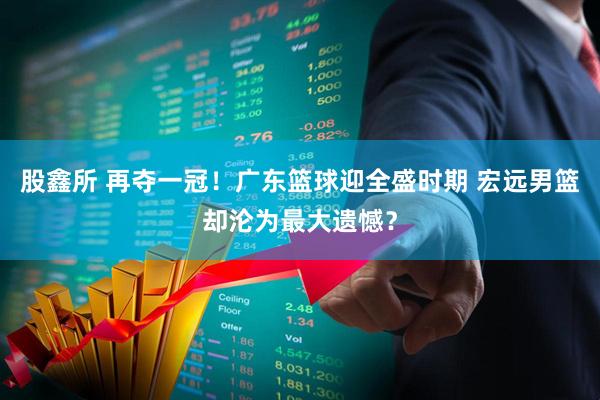 股鑫所 再夺一冠!广东篮球迎全盛时期 宏远男篮却沦为最大遗憾?
