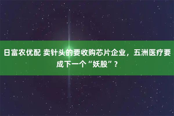 日富农优配 卖针头的要收购芯片企业，五洲医疗要成下一个“妖股”？