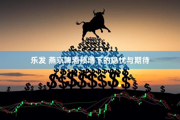 乐发 燕京啤酒预增下的隐忧与期待