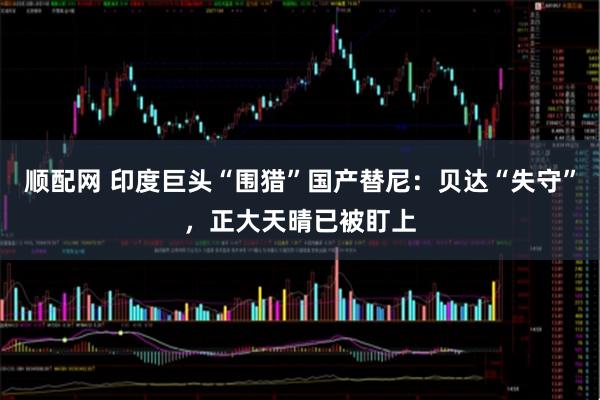 顺配网 印度巨头“围猎”国产替尼：贝达“失守”，正大天晴已被盯上