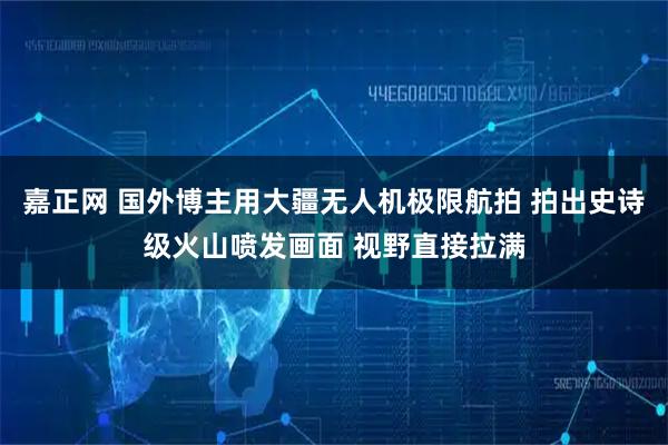 嘉正网 国外博主用大疆无人机极限航拍 拍出史诗级火山喷发画面 视野直接拉满