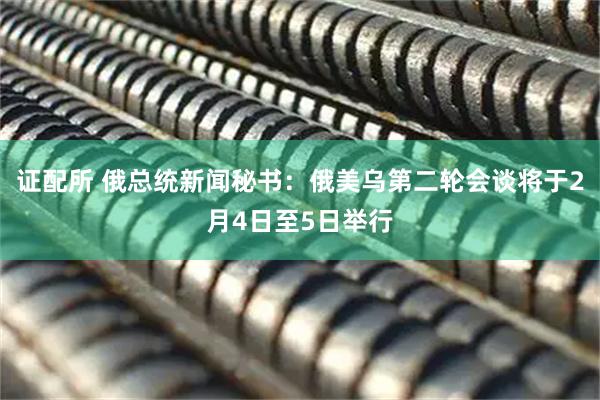 证配所 俄总统新闻秘书：俄美乌第二轮会谈将于2月4日至5日举行
