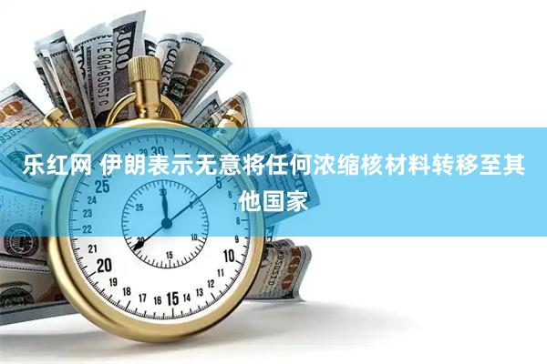 乐红网 伊朗表示无意将任何浓缩核材料转移至其他国家