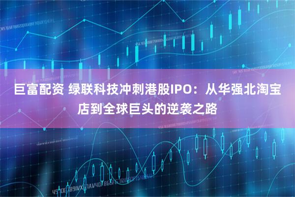 巨富配资 绿联科技冲刺港股IPO：从华强北淘宝店到全球巨头的逆袭之路