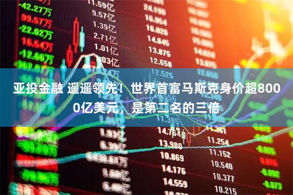 亚投金融 遥遥领先!世界首富马斯克身价超8000亿美元,是第二名的三倍