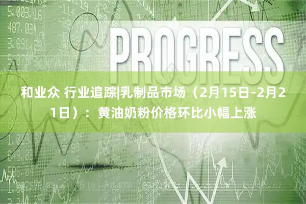 和业众 行业追踪|乳制品市场（2月15日-2月21日）：黄油奶粉价格环比小幅上涨