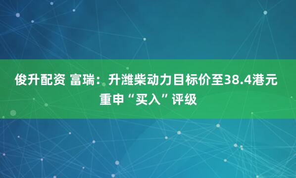 俊升配资 富瑞:升潍柴动力目标价至38.4港元 重申“买入”评级