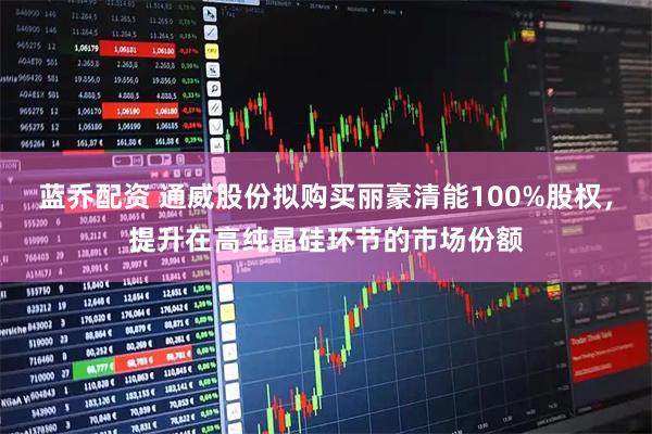 蓝乔配资 通威股份拟购买丽豪清能100%股权，提升在高纯晶硅环节的市场份额
