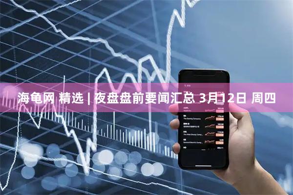 海龟网 精选 | 夜盘盘前要闻汇总 3月12日 周四