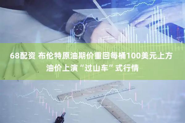 68配资 布伦特原油期价重回每桶100美元上方 油价上演“过山车”式行情