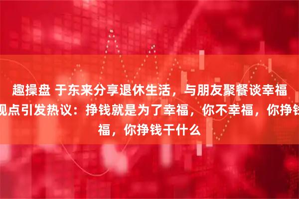 趣操盘 于东来分享退休生活，与朋友聚餐谈幸福与金钱观点引发热议：挣钱就是为了幸福，你不幸福，你挣钱干什么
