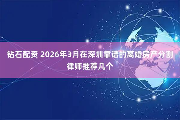 钻石配资 2026年3月在深圳靠谱的离婚房产分割律师推荐几个