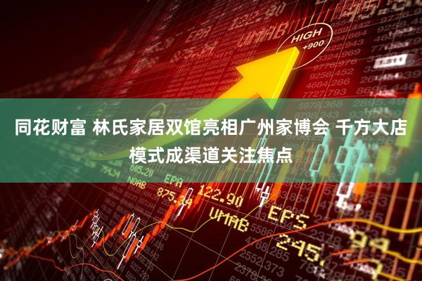 同花财富 林氏家居双馆亮相广州家博会 千方大店模式成渠道关注焦点