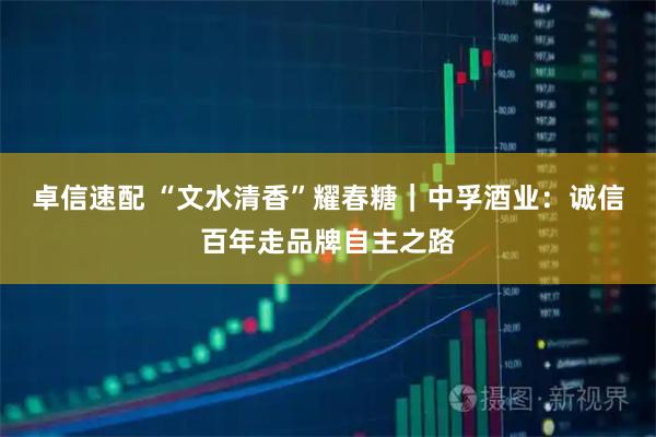 卓信速配 “文水清香”耀春糖|中孚酒业:诚信百年走品牌自主之路
