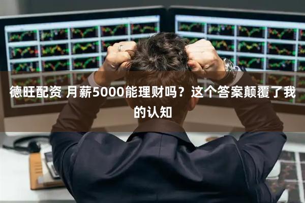 德旺配资 月薪5000能理财吗？这个答案颠覆了我的认知
