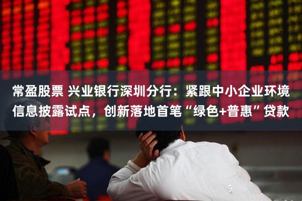常盈股票 兴业银行深圳分行：紧跟中小企业环境信息披露试点，创新落地首笔“绿色+普惠”贷款