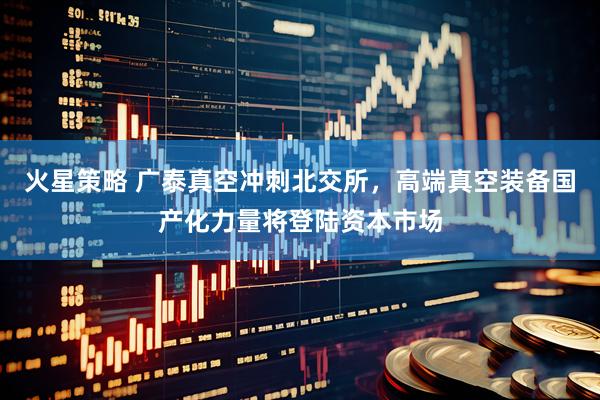 火星策略 广泰真空冲刺北交所，高端真空装备国产化力量将登陆资本市场