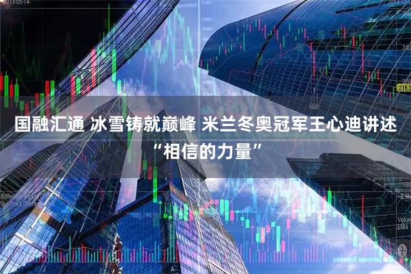 国融汇通 冰雪铸就巅峰 米兰冬奥冠军王心迪讲述“相信的力量”
