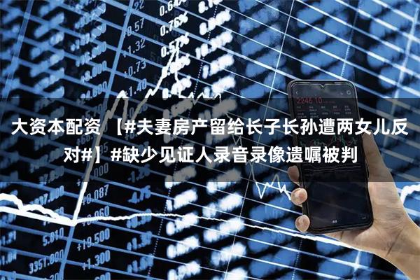大资本配资 【#夫妻房产留给长子长孙遭两女儿反对#】#缺少见证人录音录像遗嘱被判