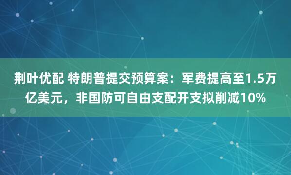 荆叶优配 特朗普提交预算案：军费提高至1.5万亿美元，非国防可自由支配开支拟削减10%