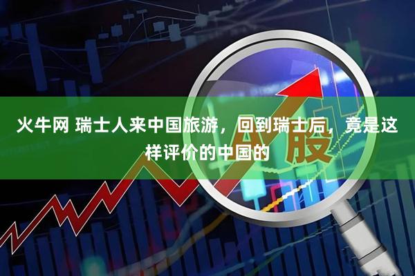 火牛网 瑞士人来中国旅游，回到瑞士后，竟是这样评价的中国的