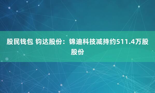 股民钱包 钧达股份：锦迪科技减持约511.4万股股份