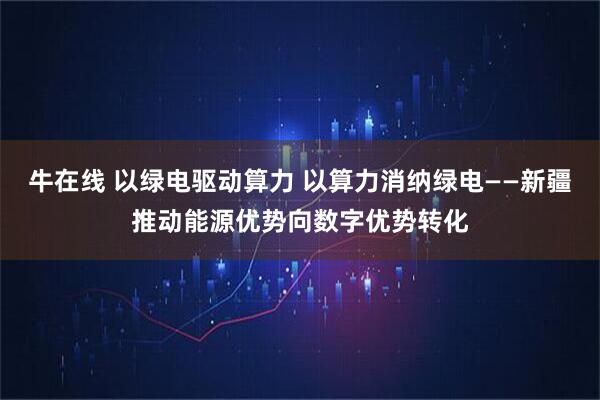 牛在线 以绿电驱动算力 以算力消纳绿电——新疆推动能源优势向数字优势转化