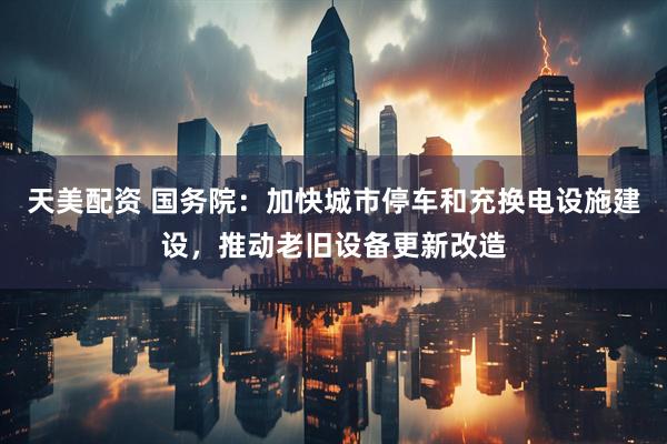 天美配资 国务院：加快城市停车和充换电设施建设，推动老旧设备更新改造