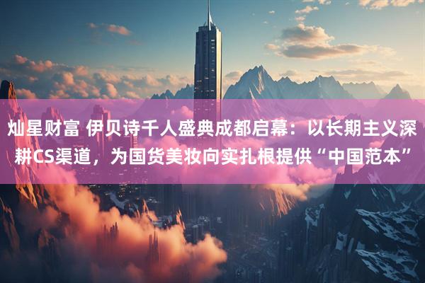 灿星财富 伊贝诗千人盛典成都启幕：以长期主义深耕CS渠道，为国货美妆向实扎根提供“中国范本”