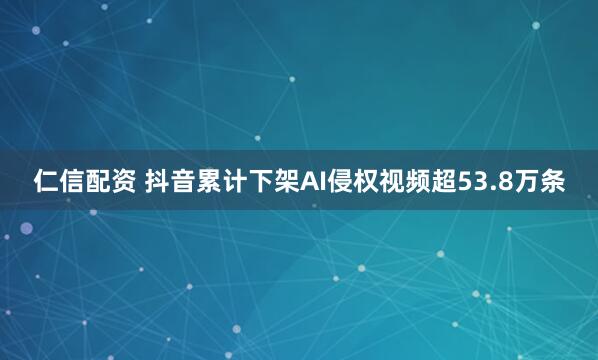 仁信配资 抖音累计下架AI侵权视频超53.8万条