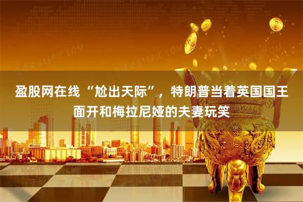 盈股网在线 “尬出天际”，特朗普当着英国国王面开和梅拉尼娅的夫妻玩笑