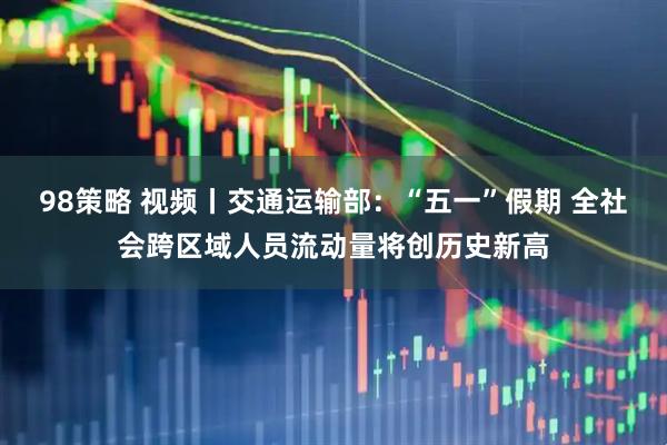 98策略 视频丨交通运输部：“五一”假期 全社会跨区域人员流动量将创历史新高