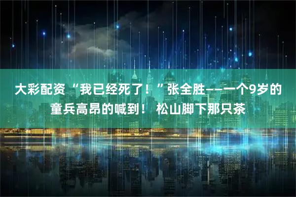 大彩配资 “我已经死了！”张全胜——一个9岁的童兵高昂的喊到！ 松山脚下那只茶