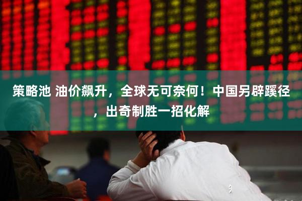 策略池 油价飙升，全球无可奈何！中国另辟蹊径，出奇制胜一招化解