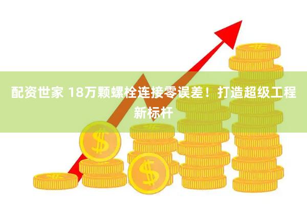 配资世家 18万颗螺栓连接零误差！打造超级工程新标杆