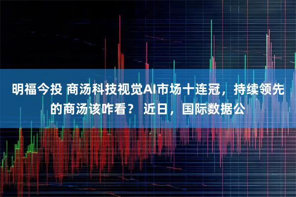 明福今投 商汤科技视觉AI市场十连冠，持续领先的商汤该咋看？ 近日，国际数据公