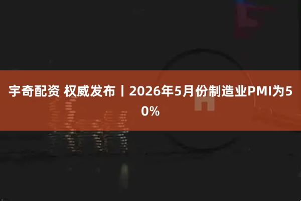 宇奇配资 权威发布丨2026年5月份制造业PMI为50%