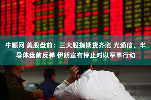 牛顺网 美股盘前：三大股指期货齐涨 光通信、半导体盘前反弹 伊朗宣布停止对以军事行动