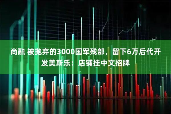 尚融 被抛弃的3000国军残部，留下6万后代开发美斯乐：店铺挂中文招牌