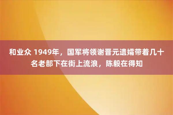 和业众 1949年,国军将领谢晋元遗孀带着几十名老部下在街上流浪,陈毅在得知