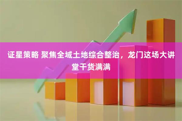 证星策略 聚焦全域土地综合整治，龙门这场大讲堂干货满满