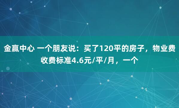 金赢中心 一个朋友说：买了120平的房子，物业费收费标准4.6元/平/月，一个