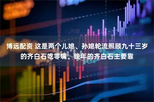 博远配资 这是两个儿媳、孙媳轮流照顾九十三岁的齐白石吃零嘴。晚年的齐白石主要靠