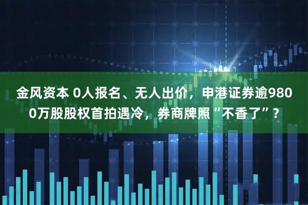 金风资本 0人报名、无人出价，申港证券逾9800万股股权首拍遇冷，券商牌照“不香了”？