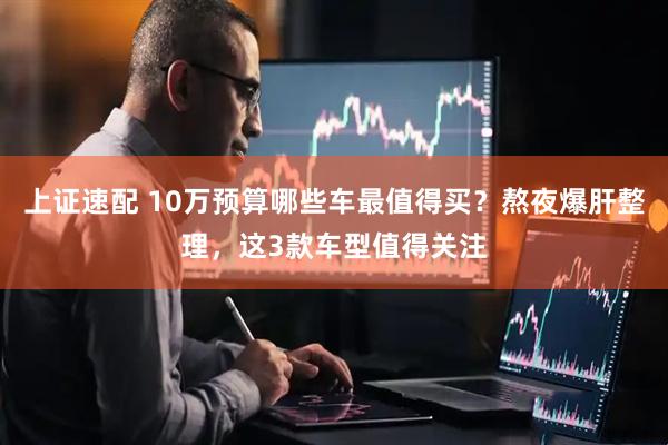 上证速配 10万预算哪些车最值得买？熬夜爆肝整理，这3款车型值得关注