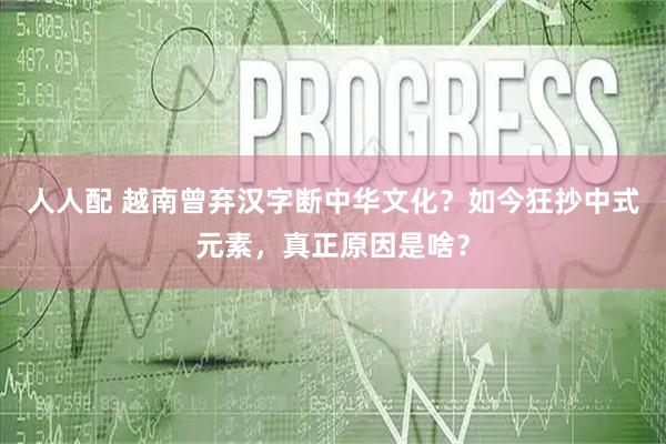 人人配 越南曾弃汉字断中华文化？如今狂抄中式元素，真正原因是啥？