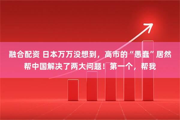 融合配资 日本万万没想到，高市的“愚蠢”居然帮中国解决了两大问题！第一个，帮我