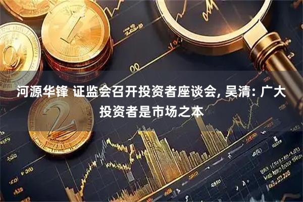 河源华锋 证监会召开投资者座谈会, 吴清: 广大投资者是市场之本