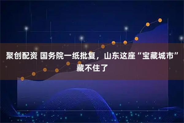 聚创配资 国务院一纸批复，山东这座“宝藏城市”藏不住了