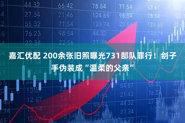 嘉汇优配 200余张旧照曝光731部队罪行！刽子手伪装成“温柔的父亲”
